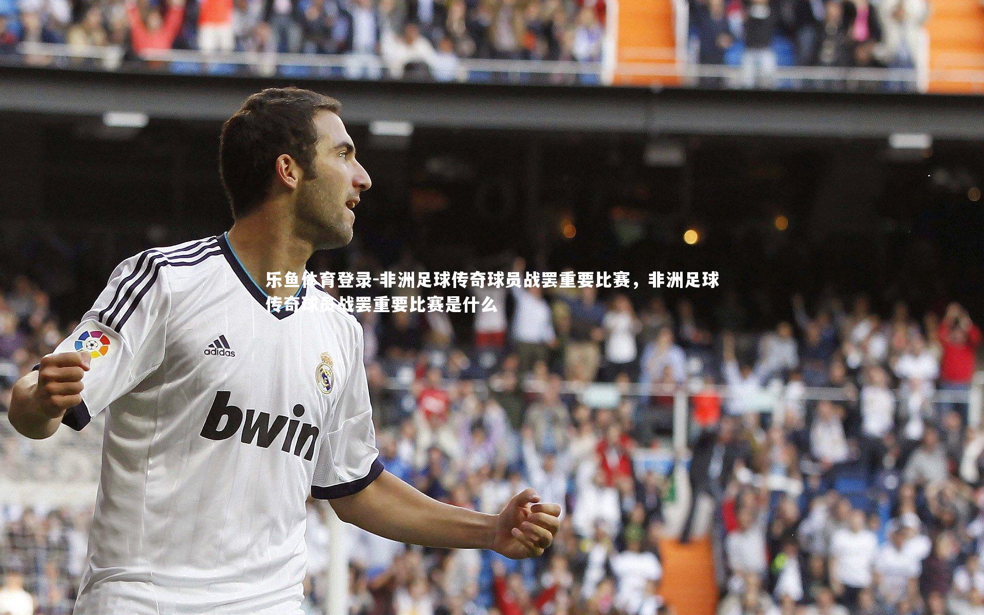 乐鱼体育登录-非洲足球传奇球员战罢重要比赛，非洲足球传奇球员战罢重要比赛是什么