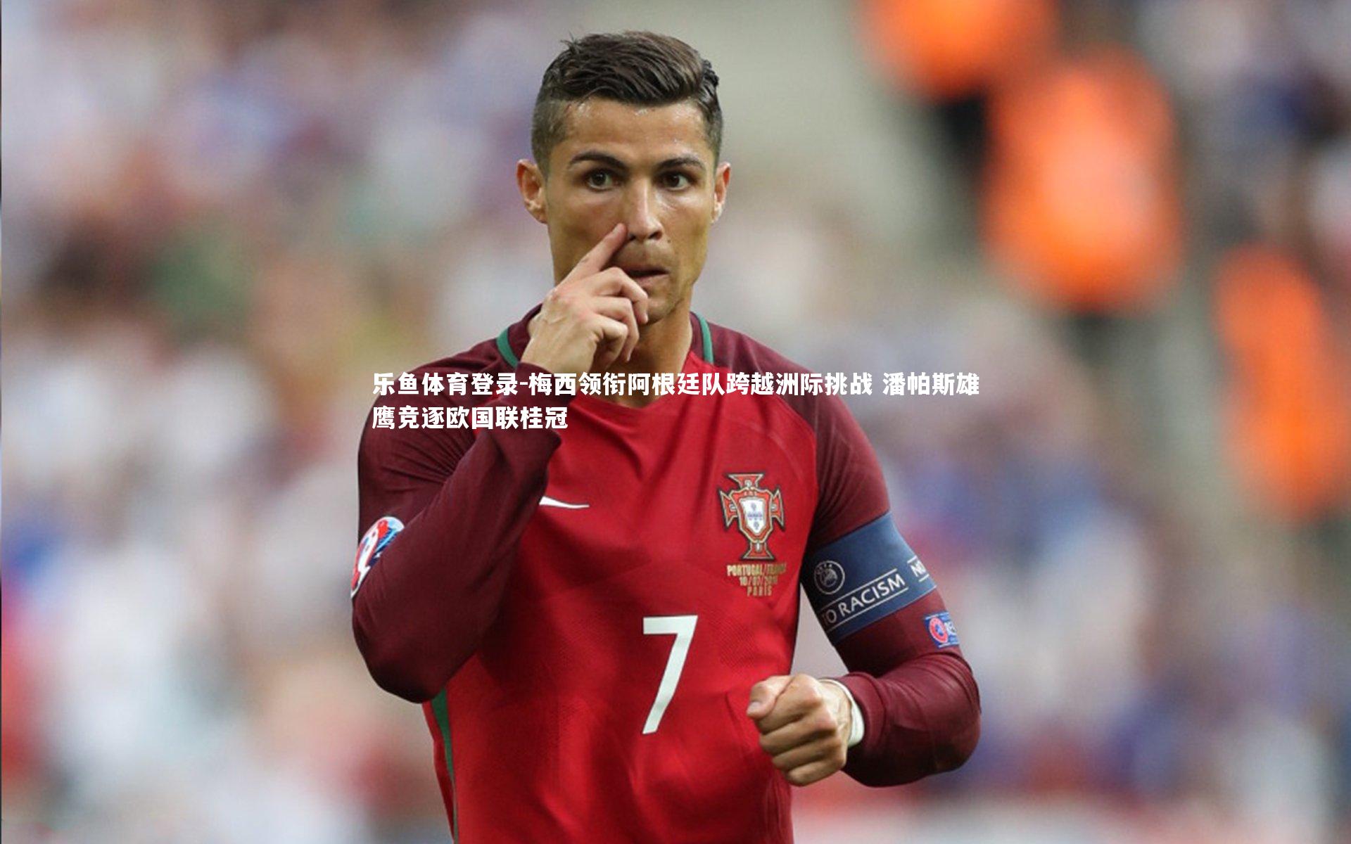 梅西领衔阿根廷队跨越洲际挑战 潘帕斯雄鹰竞逐欧国联桂冠